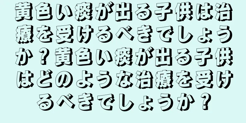 黄色い痰が出る子供は治療を受けるべきでしょうか？黄色い痰が出る子供はどのような治療を受けるべきでしょうか？