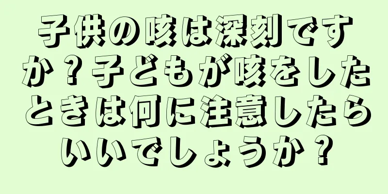 子供の咳は深刻ですか？子どもが咳をしたときは何に注意したらいいでしょうか？