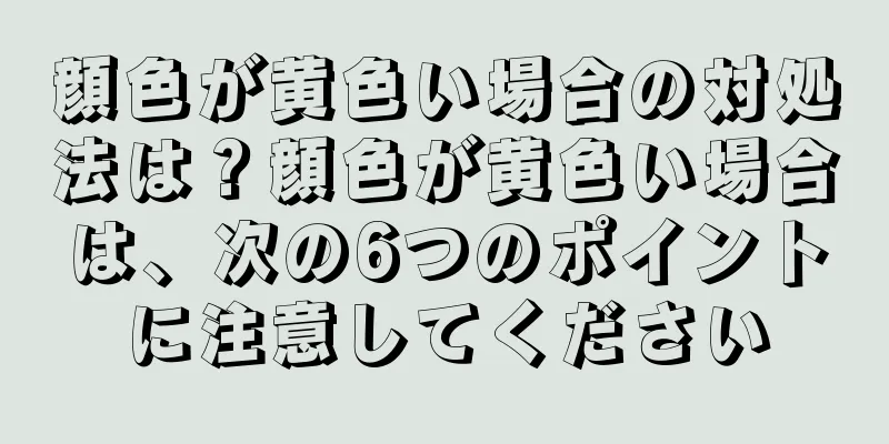 顔色が黄色い場合の対処法は？顔色が黄色い場合は、次の6つのポイントに注意してください