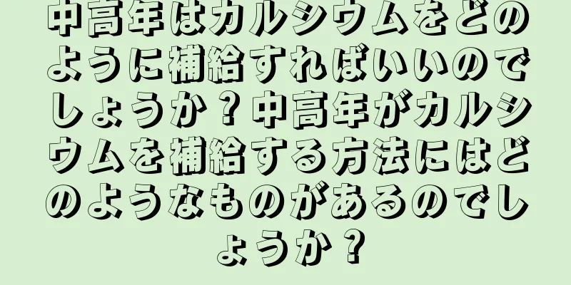 中高年はカルシウムをどのように補給すればいいのでしょうか？中高年がカルシウムを補給する方法にはどのようなものがあるのでしょうか？