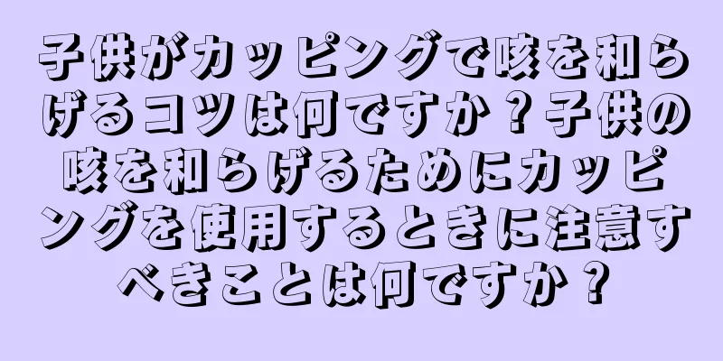 子供がカッピングで咳を和らげるコツは何ですか？子供の咳を和らげるためにカッピングを使用するときに注意すべきことは何ですか？