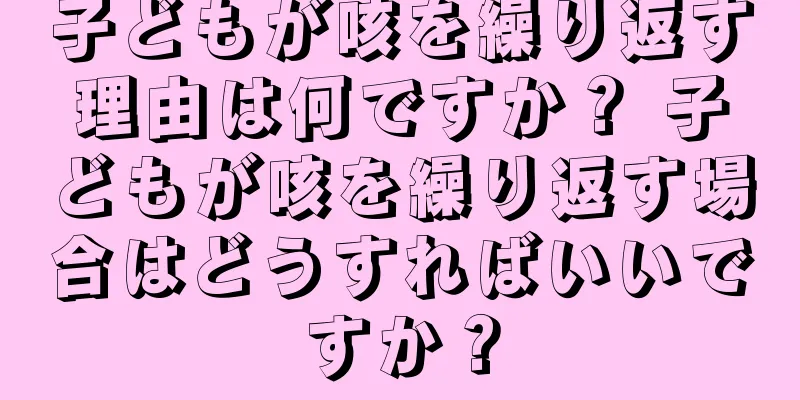 子どもが咳を繰り返す理由は何ですか？ 子どもが咳を繰り返す場合はどうすればいいですか？