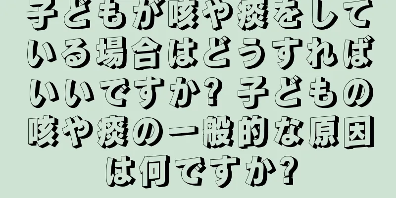 子どもが咳や痰をしている場合はどうすればいいですか? 子どもの咳や痰の一般的な原因は何ですか?