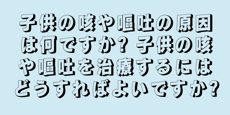 子供の咳や嘔吐の原因は何ですか? 子供の咳や嘔吐を治療するにはどうすればよいですか?