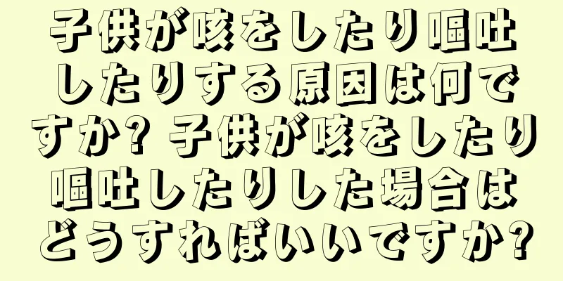 子供が咳をしたり嘔吐したりする原因は何ですか? 子供が咳をしたり嘔吐したりした場合はどうすればいいですか?