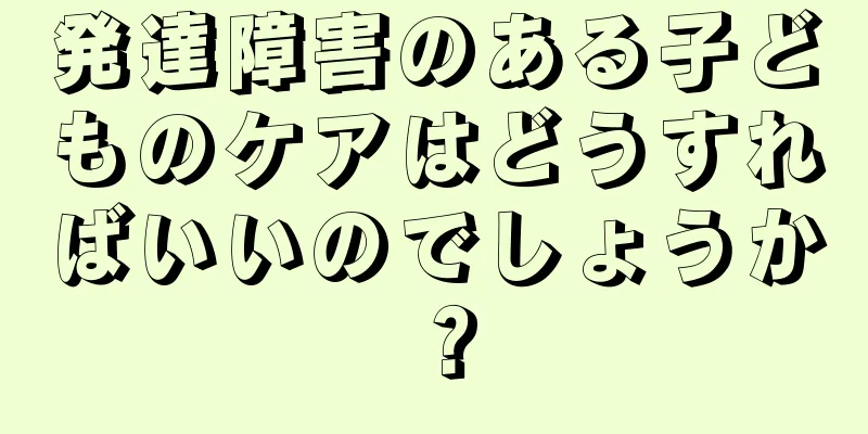 発達障害のある子どものケアはどうすればいいのでしょうか？