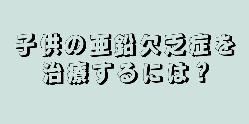 子供の亜鉛欠乏症を治療するには？