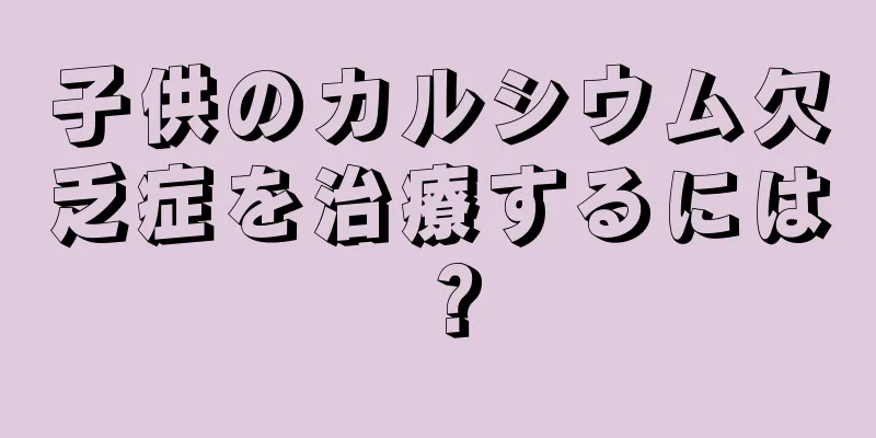子供のカルシウム欠乏症を治療するには？