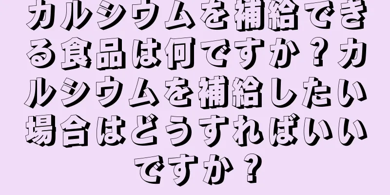 カルシウムを補給できる食品は何ですか？カルシウムを補給したい場合はどうすればいいですか？