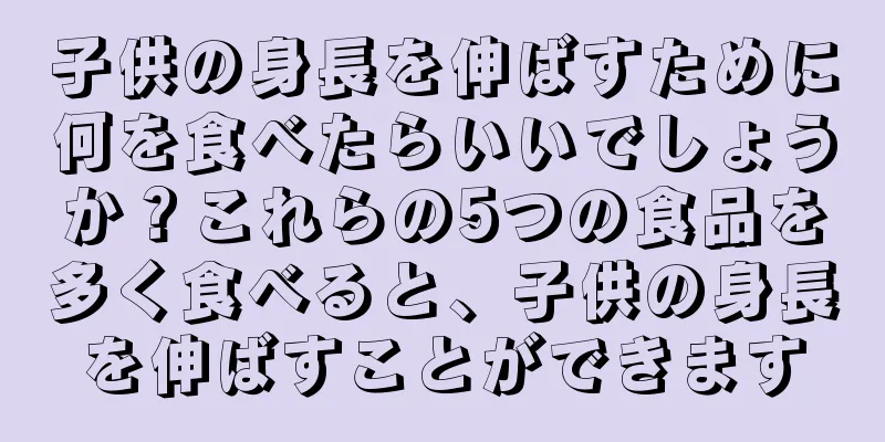 子供の身長を伸ばすために何を食べたらいいでしょうか？これらの5つの食品を多く食べると、子供の身長を伸ばすことができます