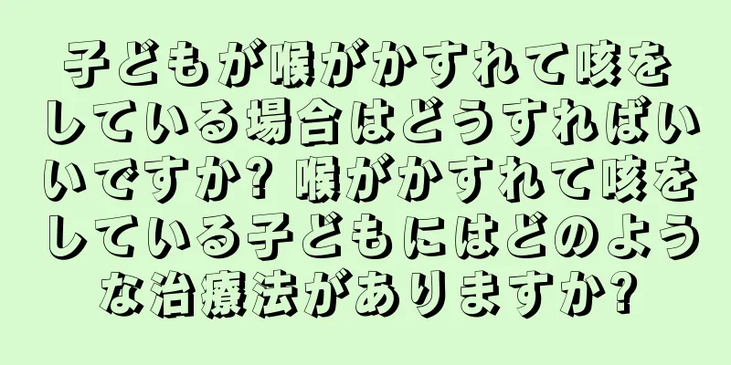 子どもが喉がかすれて咳をしている場合はどうすればいいですか? 喉がかすれて咳をしている子どもにはどのような治療法がありますか?