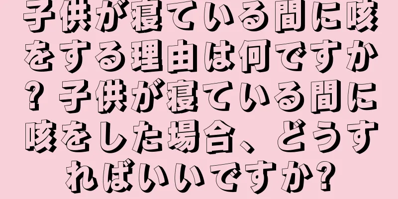 子供が寝ている間に咳をする理由は何ですか? 子供が寝ている間に咳をした場合、どうすればいいですか?