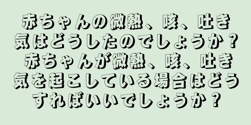 赤ちゃんの微熱、咳、吐き気はどうしたのでしょうか？ 赤ちゃんが微熱、咳、吐き気を起こしている場合はどうすればいいでしょうか？
