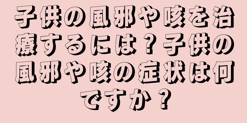 子供の風邪や咳を治療するには？子供の風邪や咳の症状は何ですか？
