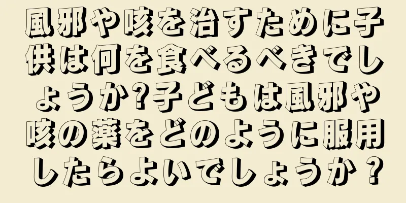 風邪や咳を治すために子供は何を食べるべきでしょうか?子どもは風邪や咳の薬をどのように服用したらよいでしょうか？