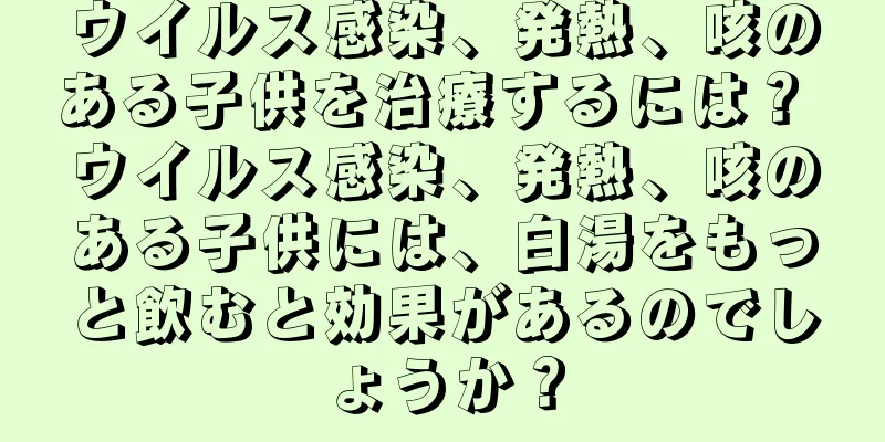 ウイルス感染、発熱、咳のある子供を治療するには？ ウイルス感染、発熱、咳のある子供には、白湯をもっと飲むと効果があるのでしょうか？