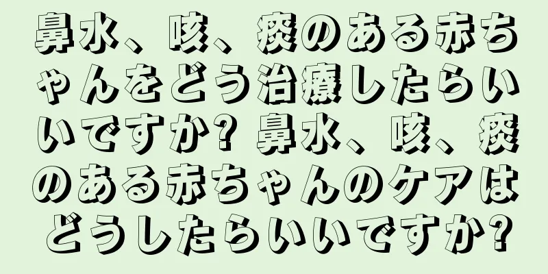 鼻水、咳、痰のある赤ちゃんをどう治療したらいいですか? 鼻水、咳、痰のある赤ちゃんのケアはどうしたらいいですか?