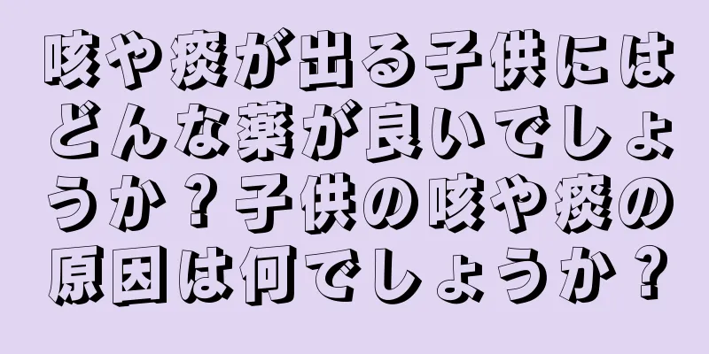 咳や痰が出る子供にはどんな薬が良いでしょうか？子供の咳や痰の原因は何でしょうか？