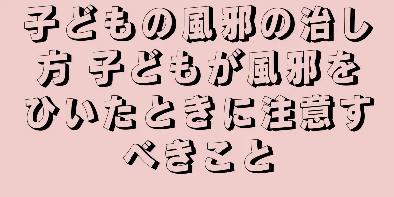 子どもの風邪の治し方 子どもが風邪をひいたときに注意すべきこと