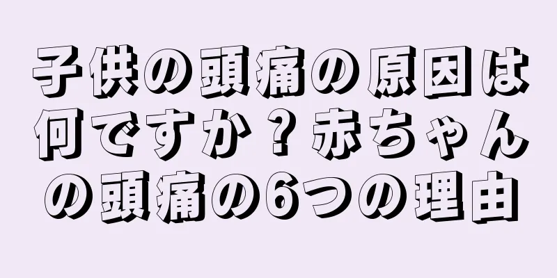 子供の頭痛の原因は何ですか？赤ちゃんの頭痛の6つの理由
