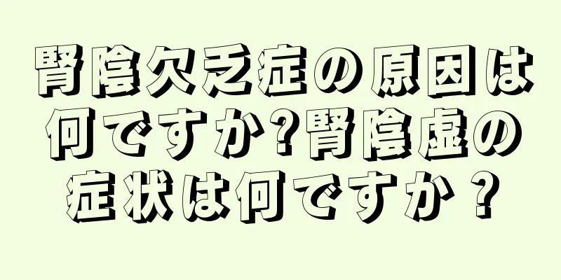 腎陰欠乏症の原因は何ですか?腎陰虚の症状は何ですか？