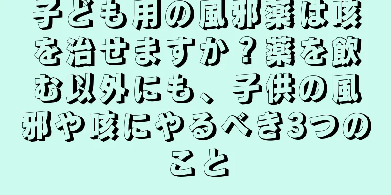 子ども用の風邪薬は咳を治せますか？薬を飲む以外にも、子供の風邪や咳にやるべき3つのこと