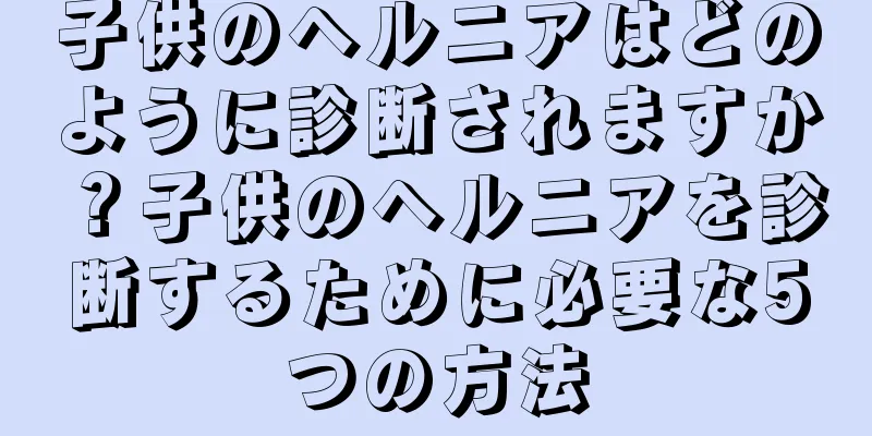 子供のヘルニアはどのように診断されますか？子供のヘルニアを診断するために必要な5つの方法