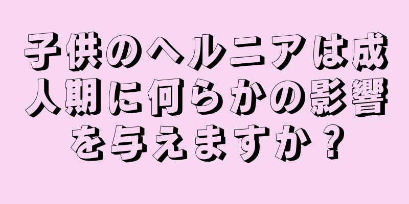 子供のヘルニアは成人期に何らかの影響を与えますか？