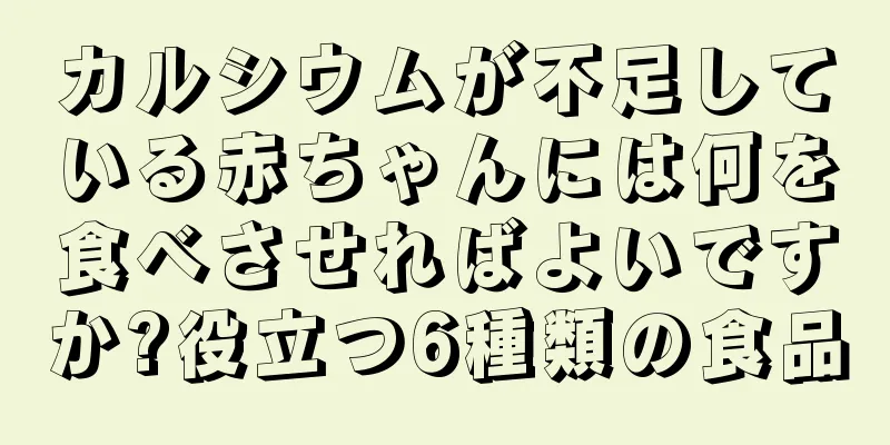 カルシウムが不足している赤ちゃんには何を食べさせればよいですか?役立つ6種類の食品