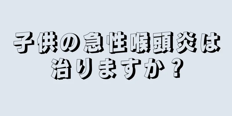 子供の急性喉頭炎は治りますか？