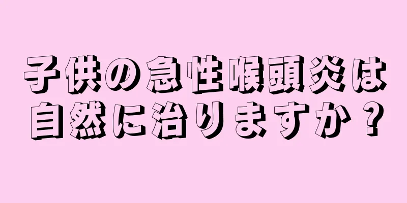 子供の急性喉頭炎は自然に治りますか？