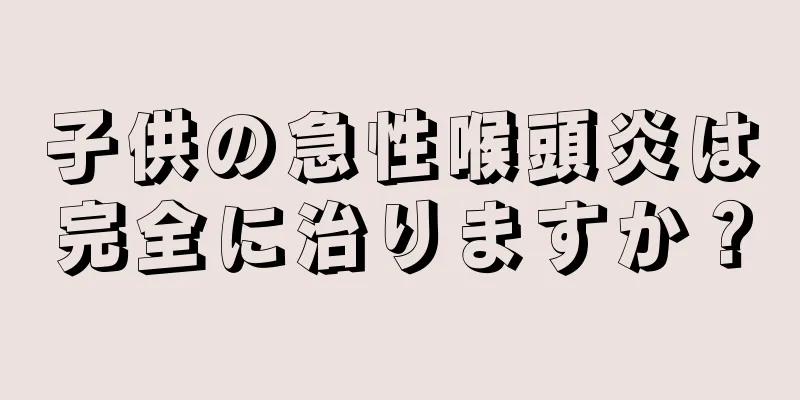 子供の急性喉頭炎は完全に治りますか？