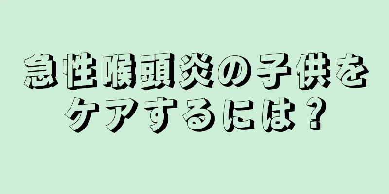 急性喉頭炎の子供をケアするには？