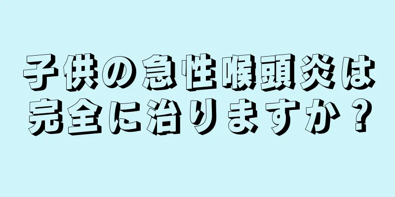 子供の急性喉頭炎は完全に治りますか？