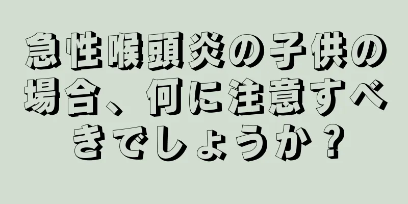 急性喉頭炎の子供の場合、何に注意すべきでしょうか？