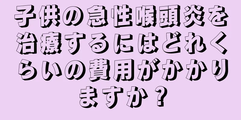 子供の急性喉頭炎を治療するにはどれくらいの費用がかかりますか？