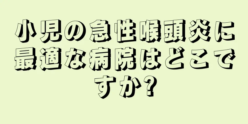 小児の急性喉頭炎に最適な病院はどこですか?