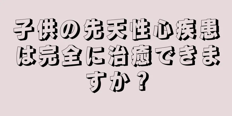 子供の先天性心疾患は完全に治癒できますか？
