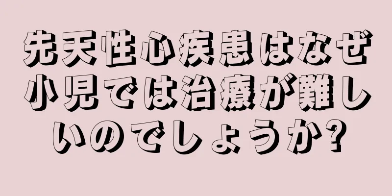 先天性心疾患はなぜ小児では治療が難しいのでしょうか?
