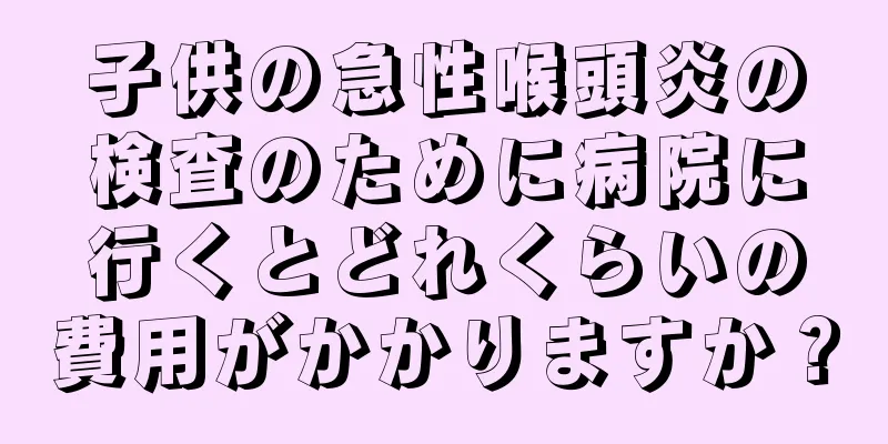 子供の急性喉頭炎の検査のために病院に行くとどれくらいの費用がかかりますか？