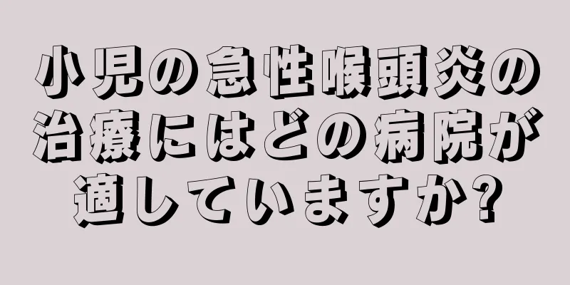 小児の急性喉頭炎の治療にはどの病院が適していますか?