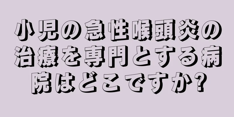 小児の急性喉頭炎の治療を専門とする病院はどこですか?