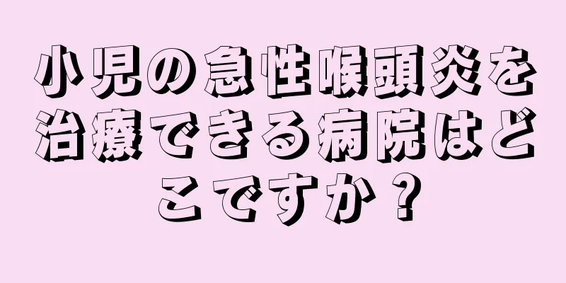 小児の急性喉頭炎を治療できる病院はどこですか？