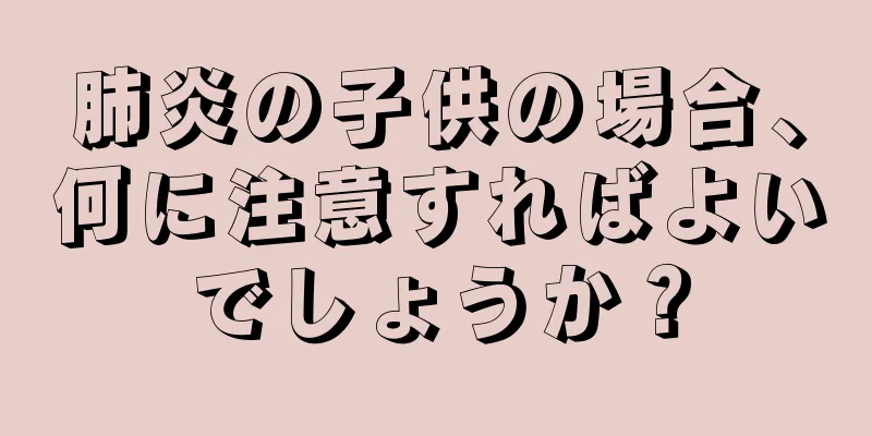 肺炎の子供の場合、何に注意すればよいでしょうか？