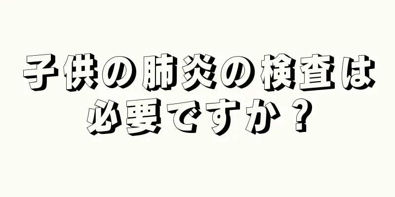 子供の肺炎の検査は必要ですか？