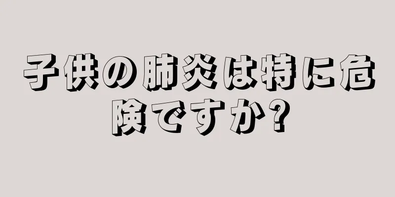 子供の肺炎は特に危険ですか?