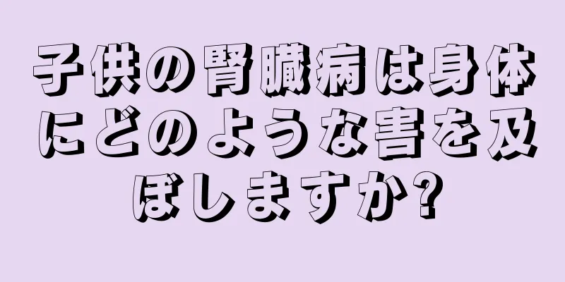 子供の腎臓病は身体にどのような害を及ぼしますか?